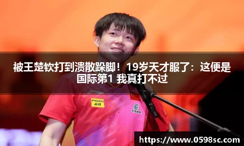 被王楚钦打到溃散跺脚！19岁天才服了：这便是国际第1 我真打不过